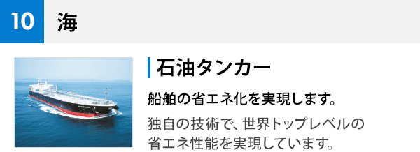 10 海 石油タンカー 船舶の省エネ化を実現します。 独自の技術で、世界トップレベルの省エネ性能を実現しています。