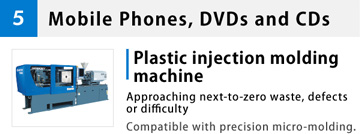 5 Mobile Phones, DVDs and CDs Plastic injection molding machine Approaching next-to-zero waste, defects or difficulty Compatible with precision micro-molding.