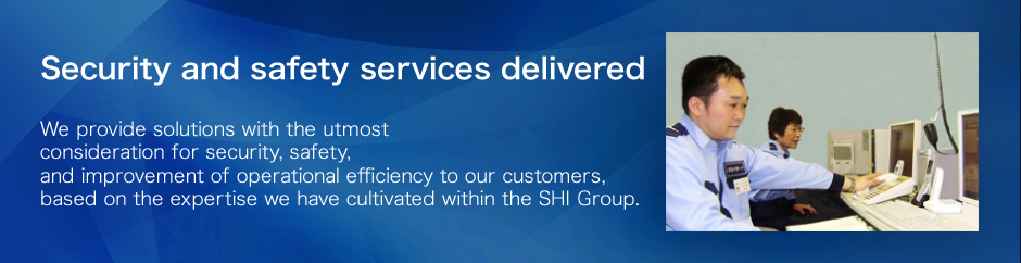 Security and safety services delivered We provide solutions with the utmost
consideration for security, safety, and improvement of operational efficiency to our customers,based on the expertise we have cultivated within the SHI Group.