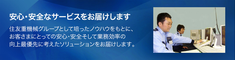 安心安全なサービスをお届けします 住友重機械グループとして培ったノウハウをもとに、お客様にとっての安心・安全そして業務効率の向上最優先に考えたソリューションをお届けします。