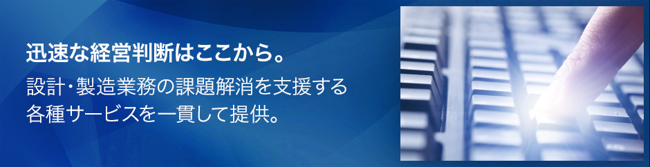 迅速な経営判断はここから。設計・製造業務の課題解消を支援する各種サービスを一貫して提供。