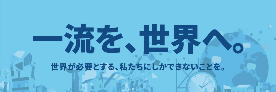 一流を、世界へ。世界が必要とする、私たちにしかできないことを。